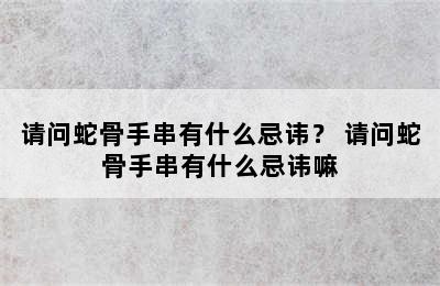 请问蛇骨手串有什么忌讳？ 请问蛇骨手串有什么忌讳嘛